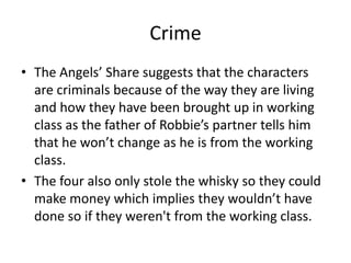 Crime
• The Angels’ Share suggests that the characters
are criminals because of the way they are living
and how they have been brought up in working
class as the father of Robbie’s partner tells him
that he won’t change as he is from the working
class.
• The four also only stole the whisky so they could
make money which implies they wouldn’t have
done so if they weren't from the working class.
 