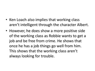 • Ken Loach also implies that working class
aren’t intelligent through the character Albert.
• However, he does show a more positive side
of the working class as Robbie wants to get a
job and be free from crime. He shows that
once he has a job things go well from him.
This shows that the working class aren’t
always looking for trouble.
 