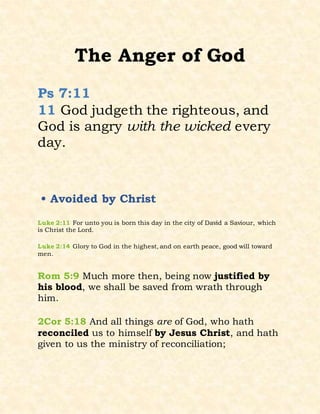 The Anger of God
Ps 7:11
11 God judgeth the righteous, and
God is angry with the wicked every
day.
• Avoided by Christ
Luke 2:11 For unto you is born this day in the city of David a Saviour, which
is Christ the Lord.
Luke 2:14 Glory to God in the highest, and on earth peace, good will toward
men.
Rom 5:9 Much more then, being now justified by
his blood, we shall be saved from wrath through
him.
2Cor 5:18 And all things are of God, who hath
reconciled us to himself by Jesus Christ, and hath
given to us the ministry of reconciliation;
 