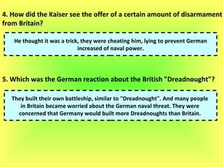 4. How did the Kaiser see the offer of a certain amount of disarmament  from Britain?  He thought it was a trick, they were cheating him, lying to prevent German increased of naval power.  5. Which was the German reaction about the British "Dreadnought"?   They built their own battleship, similar to "Dreadnought". And many people  in Britain became worried about the German naval threat. They were  concerned that Germany would built more Dreadnoughts than Britain.  