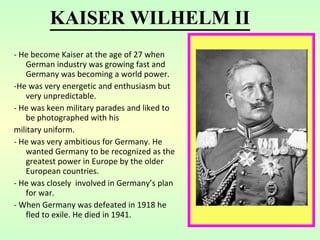- He become Kaiser at the age of 27 when German industry was growing fast and Germany was becoming a world power. -He was very energetic and enthusiasm but very unpredictable. - He was keen military parades and liked to be photographed with his military uniform. - He was very ambitious for Germany. He wanted Germany to be recognized as the greatest power in Europe by the older European countries. - He was closely  involved in Germany’s plan for war. - When Germany was defeated in 1918 he fled to exile. He died in 1941 . KAISER WILHELM II 