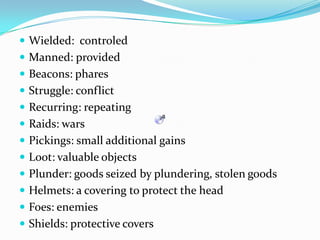 Wielded:  controledManned: providedBeacons: pharesStruggle: conflictRecurring: repeatingRaids: warsPickings: smalladditional gainsLoot: valuableobjectsPlunder: goodsseized by plundering, stolengoodsHelmets: a covering to protect the headFoes: enemiesShields: protective covers
