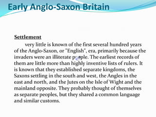 Settlement 	very little is known of the first several hundred years of the Anglo-Saxon, or "English", era, primarily because the invaders were an illiterate people. The earliest records of them are little more than highly inventive lists of rulers. It is known that they established separate kingdoms, the Saxons settling in the south and west, the Angles in the east and north, and the Jutes on the Isle of Wight and the mainland opposite. They probably thought of themselves as separate peoples, but they shared a common language and similar customs. Early Anglo-Saxon Britain