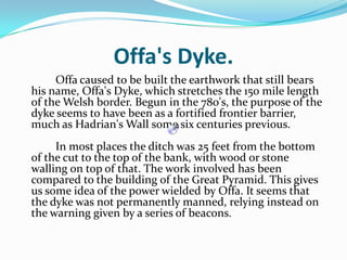 Offa's Dyke.   		Offa caused to be built the earthwork that still bears his name, Offa's Dyke, which stretches the 150 mile length of the Welsh border. Begun in the 780's, the purpose of the dyke seems to have been as a fortified frontier barrier, much as Hadrian's Wall some six centuries previous.	In most places the ditch was 25 feet from the bottom of the cut to the top of the bank, with wood or stone walling on top of that. The work involved has been compared to the building of the Great Pyramid. This gives us some idea of the power wielded by Offa. It seems that the dyke was not permanently manned, relying instead on the warning given by a series of beacons.