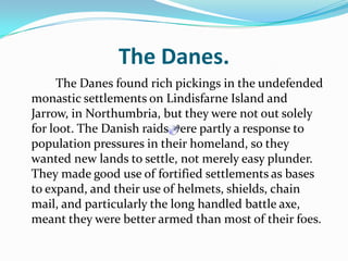 The Danes.   		The Danes found rich pickings in the undefended monastic settlements on Lindisfarne Island and Jarrow, in Northumbria, but they were not out solely for loot. The Danish raids were partly a response to population pressures in their homeland, so they wanted new lands to settle, not merely easy plunder. They made good use of fortified settlements as bases to expand, and their use of helmets, shields, chain mail, and particularly the long handled battle axe, meant they were better armed than most of their foes. 