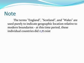 Note    	The terms "England", "Scotland", and "Wales" are used purely to indicate geographic location relative to modern boundaries - at this time period, these individual countries did not exist