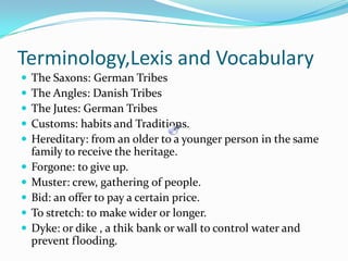 Terminology,Lexis and VocabularyThe Saxons: GermanTribesThe Angles: DanishTribesThe Jutes: GermanTribesCustoms: habits and Traditions.Hereditary: from an older to a youngerperson in the samefamily to receive the heritage.Forgone: to give up.Muster: crew, gathering of people.Bid: an offer to pay a certain price.To stretch: to makewider or longer.Dyke: or dike , a thikbank or wall to control water and preventflooding.