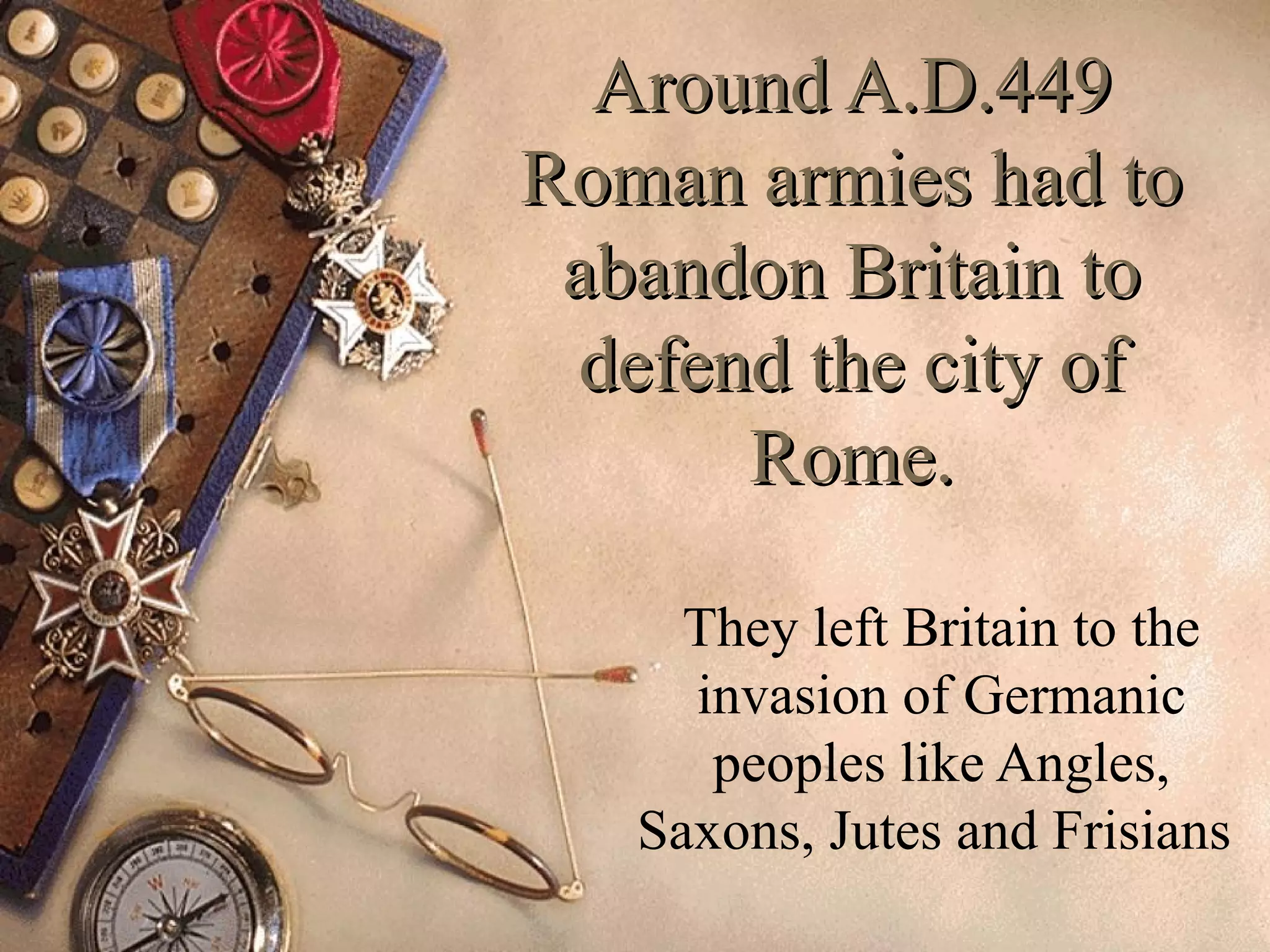 Around A.D.449Around A.D.449
Roman armies had toRoman armies had to
abandon Britain toabandon Britain to
defend the city ofdefend the city of
Rome.Rome.
They left Britain to the
invasion of Germanic
peoples like Angles,
Saxons, Jutes and Frisians