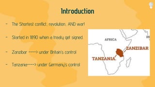 Introduction
- The Shortest conflict, revolution, AND war!
- Started in 1890 when a treaty get signed.
- Zanzibar ----> under Britain’s control
- Tanzania----> under Germany’s control
 