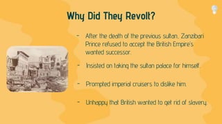 Why Did They Revolt?
- After the death of the previous sultan, Zanzibari
Prince refused to accept the British Empire’s
wanted successor.
- Insisted on taking the sultan palace for himself.
- Prompted imperial cruisers to dislike him.
- Unhappy that British wanted to get rid of slavery.
 