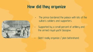 How did they organize
- The prince bordered the palace with lots of the
sultan’s soldiers and supporters.
- Supported by a small percent of artillery and
the armed royal yacht Glasgow.
- Didn’t really organize / plan beforehand.
 