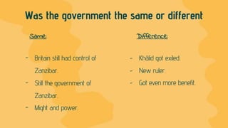 - Britain still had control of
Zanzibar.
- Still the government of
Zanzibar.
- Might and power.
Was the government the same or different
- Khālid got exiled.
- New ruler.
- Got even more benefit.
Same: Difference:
 