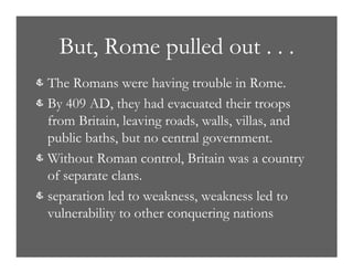 But, Rome pulled out . . .
& The Romans were having trouble in Rome.
& By 409 AD, they had evacuated their troops
from Britain, leaving roads, walls, villas, and
public baths, but no central government.
& Without Roman control, Britain was a country
of separate clans.
& separation led to weakness, weakness led to
vulnerability to other conquering nations
 