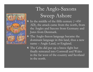 The Anglo-Saxons
Sweep Ashore
& In the middle of the fifth century (~450
AD), the attack came from the north, from
the Angles and Saxons from Germany and
Jutes from Denmark.
& The Anglo-Saxon language became the
dominant language in this land, thus a new
name – Angle-Land, or England.
& The Celts did put up a brave fight but
finally retreated into Cornwall and Wales
in the far west of the country and Scotland
in the north.
 