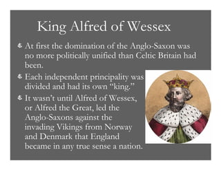King Alfred of Wessex
& At first the domination of the Anglo-Saxon was
no more politically unified than Celtic Britain had
been.
& Each independent principality was
divided and had its own “king.”
& It wasn’t until Alfred of Wessex,
or Alfred the Great, led the
Anglo-Saxons against the
invading Vikings from Norway
and Denmark that England
became in any true sense a nation.
 