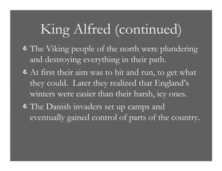 King Alfred (continued)
& The Viking people of the north were plundering
and destroying everything in their path.
& At first their aim was to hit and run, to get what
they could. Later they realized that England’s
winters were easier than their harsh, icy ones.
& The Danish invaders set up camps and
eventually gained control of parts of the country.
 