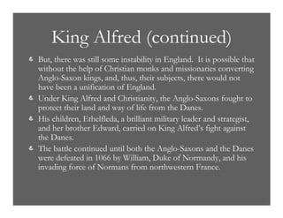 King Alfred (continued)
& But, there was still some instability in England. It is possible that
without the help of Christian monks and missionaries converting
Anglo-Saxon kings, and, thus, their subjects, there would not
have been a unification of England.
& Under King Alfred and Christianity, the Anglo-Saxons fought to
protect their land and way of life from the Danes.
& His children, Ethelfleda, a brilliant military leader and strategist,
and her brother Edward, carried on King Alfred’s fight against
the Danes.
& The battle continued until both the Anglo-Saxons and the Danes
were defeated in 1066 by William, Duke of Normandy, and his
invading force of Normans from northwestern France.
 