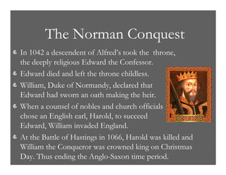 The Norman Conquest
& In 1042 a descendent of Alfred’s took the throne,
the deeply religious Edward the Confessor.
& Edward died and left the throne childless.
& William, Duke of Normandy, declared that
Edward had sworn an oath making the heir.
& When a counsel of nobles and church officials
chose an English earl, Harold, to succeed
Edward, William invaded England.
& At the Battle of Hastings in 1066, Harold was killed and
William the Conqueror was crowned king on Christmas
Day. Thus ending the Anglo-Saxon time period.
 