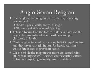 Anglo-Saxon Religion
& The Anglo-Saxon religion was very dark, honoring
warrior gods.
& Woden – god of death, poetry and magic
& Thunor – god of thunder and lightning
& Religion focused on the fact that life was hard and the
way to be remembered after death was to fight
gloriously in battle.
& Their religion focused on a strong belief in wyrd, or fate,
and they saved any admiration for heroic warriors
whose fate it was to prevail in battle.
& On the whole the religion was more concerned with
ethics than mysticism. Focused on the earthly virtues
of bravery, loyalty, generosity, and friendship.
 