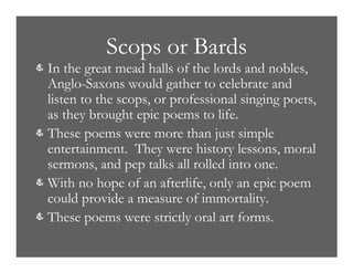 Scops or Bards
& In the great mead halls of the lords and nobles,
Anglo-Saxons would gather to celebrate and
listen to the scops, or professional singing poets,
as they brought epic poems to life.
& These poems were more than just simple
entertainment. They were history lessons, moral
sermons, and pep talks all rolled into one.
& With no hope of an afterlife, only an epic poem
could provide a measure of immortality.
& These poems were strictly oral art forms.
 