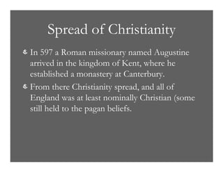 Spread of Christianity
& In 597 a Roman missionary named Augustine
arrived in the kingdom of Kent, where he
established a monastery at Canterbury.
& From there Christianity spread, and all of
England was at least nominally Christian (some
still held to the pagan beliefs.
 