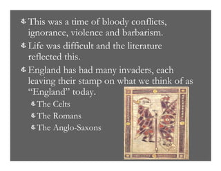& This was a time of bloody conflicts,
ignorance, violence and barbarism.
& Life was difficult and the literature
reflected this.
& England has had many invaders, each
leaving their stamp on what we think of as
“England” today.
& The Celts
& The Romans
& The Anglo-Saxons
 
