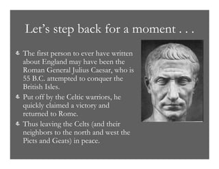 Let’s step back for a moment . . .
& The first person to ever have written
about England may have been the
Roman General Julius Caesar, who is
55 B.C. attempted to conquer the
British Isles.
& Put off by the Celtic warriors, he
quickly claimed a victory and
returned to Rome.
& Thus leaving the Celts (and their
neighbors to the north and west the
Picts and Geats) in peace.
 