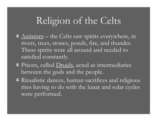 Religion of the Celts
& Animism – the Celts saw spirits everywhere, in
rivers, trees, stones, ponds, fire, and thunder.
These spirits were all around and needed to
satisfied constantly.
& Priests, called Druids, acted as intermediaries
between the gods and the people.
& Ritualistic dances, human sacrifices and religious
rites having to do with the lunar and solar cycles
were performed.
 