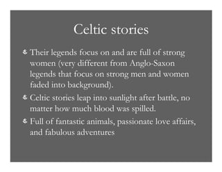 Celtic stories
& Their legends focus on and are full of strong
women (very different from Anglo-Saxon
legends that focus on strong men and women
faded into background).
& Celtic stories leap into sunlight after battle, no
matter how much blood was spilled.
& Full of fantastic animals, passionate love affairs,
and fabulous adventures
 