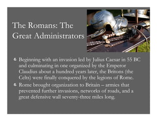 The Romans: The
Great Administrators
& Beginning with an invasion led by Julius Caesar in 55 BC
and culminating in one organized by the Emperor
Claudius about a hundred years later, the Britons (the
Celts) were finally conquered by the legions of Rome.
& Rome brought organization to Britain – armies that
prevented further invasions, networks of roads, and a
great defensive wall seventy-three miles long.
 