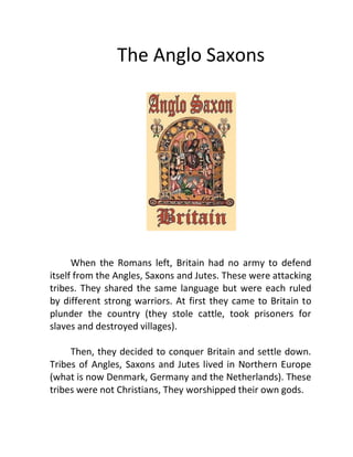 The Anglo Saxons
When the Romans left, Britain had no army to defend
itself from the Angles, Saxons and Jutes. These were attacking
tribes. They shared the same language but were each ruled
by different strong warriors. At first they came to Britain to
plunder the country (they stole cattle, took prisoners for
slaves and destroyed villages).
Then, they decided to conquer Britain and settle down.
Tribes of Angles, Saxons and Jutes lived in Northern Europe
(what is now Denmark, Germany and the Netherlands). These
tribes were not Christians, They worshipped their own gods.
 