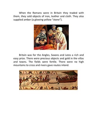 When the Romans were in Britain they traded with
them, they sold objects of iron, leather and cloth. They also
supplied amber (a glowing yellow “stone”).
Britain was for the Angles, Saxons and Jutes a rich and
easy prize. There were precious objects and gold in the villas
and towns. The fields were fertile. There were no high
mountains to cross and rivers gave routes inland.
 