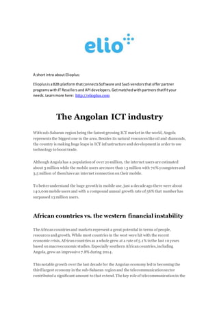 A shortintro aboutElioplus:
ElioplusisaB2B platformthatconnectsSoftware andSaaS vendorsthatofferpartner
programswithIT ResellersandAPIdevelopers.Getmatchedwithpartnersthatfityour
needs.Learnmore here: http://elioplus.com
The Angolan ICT industry
With sub-Saharan region being the fastest growing ICT market in the world, Angola
representsthe biggest one in the area. Besides its natural resourceslike oil and diamonds,
the country is making huge leaps in ICT infrastructure and development in order to use
technology to boost trade.
Although Angolahas a populationof over 20 million, the internet users are estimated
about 3 million while the mobile users are more than 13 million with 70% youngstersand
3,5 million of them have an internet connectionon their mobile.
To better understand the huge growth in mobile use, just a decade ago there were about
140,000 mobile users and with a compoundannual growth rate of 56% that number has
surpassed 13 million users.
African countries vs. the western financial instability
The Africancountriesand marketsrepresent a great potential in terms of people,
resourcesand growth. While most countriesin the west were hit with the recent
economic crisis, Africancountriesas a whole grew at a rate of 5.1% inthe last 10 years
based on macroeconomic studies. Especially southern Africancountries, including
Angola, grew an impressive 7.8% during 2014.
Thisnotable growth over the last decade for the Angolan economy ledto becoming the
third largest economy in the sub-Saharan region and the telecommunicationsector
contributeda significant amount to that extend. The key role of telecommunicationin the
 