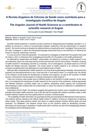 ………….EDITORIAL. …………
Rev. Ang. de Ciênc. da Saúde. 2020 Jul – Dez; 1 (1): 4-5
Issn (online): 2789 - 2832 / Issn (Print): 2789 - 2824
Multidisciplinary Team of Health Professionals, Teachers and National Researchers
4
Licenced by a Licence Creative Commons 4.0
A Revista Angolana de Ciências da Saúde como contributo para a
investigação científica de Angola
The Angolan Journal of Health Sciences as a contribution to
scientific research of Angola
Hermenegildo Osvaldo Chitumba1*, Mário Fresta2
Palavras – Chave: Investigação; Saúde; Ciência; Angola
Keywords: Research; Health; Science; Angola
Scientific articles published in scientific journals contribute to safeguarding the knowledge recorded in it, in
addition to serving as a means of communication between researchers and the dissemination of research
results1
. We cannot continue to develop this editorial without unraveling the word “investigate” that comes from
the Latin “investigare” in which the Portuguese-language dictionaries bring us the definitions of: following the
traces of, inquiring, researching, inquiring.
It is very common to hear the expression: “it is important to investigate on health field” the question that could
be made is: why? or otherwise when investigating the benefit is for the patient or the health professional?
As defended by IJsselmuiden and Matlin2
, unfortunately, the essence of investing in health research is not
yet understood, given the continuing scarcity of financial resources ment for this purpose. Therefore, investing
in health research in developing countries is a necessity, not an extravagance, as people aspire to a full and
healthy life despite economic disparities. The money spent on health research is an economic impeller,
increases competitiveness and addresses the social determinants of health.
Although often misrepresented, health research is not only aimed at generating knowledge, discovering best
practices and eliminating barriers to care, more than that, it must lead to action. In a singular way, the results
of the research should guide the development of policies and programs, as well as the provision of health
services. Interventions must be based on evidence and based on solid research3, 4
.
There are numerous case studies done at different levels on the benefits of health research. At the same
time, it is recognized the importance of health research for the exercise of the profession, making appropriate
and effective decisions, providing better care to patients, developing critical capacity and consequently
demonstrating to other professionals the fundamentals on which the practice of healthcare is established for
each professional.
According to Unit for Sight3
, the evidence suggests that patients who receive care in hospitals with research
activities have better health outcomes. Due to the fact that the hospital with research activities is able to offer
broader treatment options and more opportunities for inclusion in clinical studies.
The availability of health information can guarantee funding and promoting the effectiveness of interventions.
The research defines indicators and collects health metrics in addition to being an integral part of obtaining
better results. They allow decision-makers and donors to assess progress towards desired goals and best
practices3. For McAllister5, the research should focus on the concerns raised by developing countries,
eliminating not only the gap in disparities in health levels within countries, but also the knowledge gap between
the developed and the developing world.
_____________________________
1- Faculdade de Medicina do Huambo – Universidade José Eduardo dos Santos (Angola). Orcid:
https://orcid.org/0000-0003-1905-137X
2- Centro de estudos Avançados em Educação e Formação Médica (CEDUMED) – Universidade Agostinho
Neto (Angola). Orcid: https://orcid.org/0000-0002-3430-4569
* - Autor correspondente. chitumba16@gmail.com
Doi: https://doi.org/10.54283/RACSaude.2789-2832.v1n1_2020.p1-2en
 