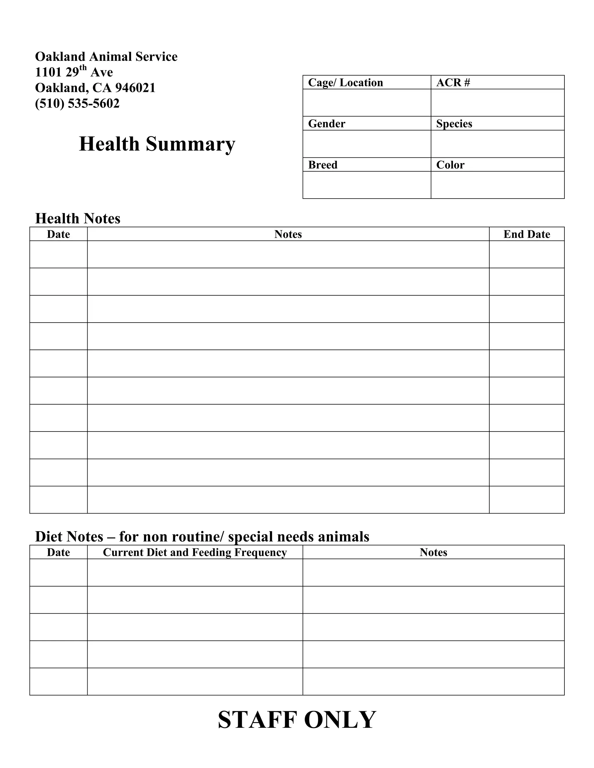 Oakland Animal Service
1101 29th Ave
Oakland, CA 946021
(510) 535-5602
Cage/ Location
ACR #
Gender
Species
Breed
Color
Health Summary
Health Notes
Date
Notes
End Date
Diet Notes – for non routine/ special needs animals
Date
Current Diet and Feeding Frequency
STAFF ONLY
Notes