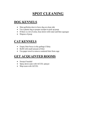 SPOT CLEANING
DOG KENNELS





Shut guillotine door to leave dog on clean side
Use a plastic bag or pooper scooper to pick up poop
If there is a lot of urine, hose down with water and then squeegee
Dispose of poop

CAT KENNELS




Empty litter boxes in the garbage if dirty
Refill with small amount of litter
Use paper towel to remove scattered litter from cage

GET ACQUAINTED ROOMS




Sweep if needed
Spray down seats with ACCEL sprayer
Mop room with ACCEL

 