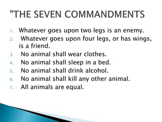 1. Whatever goes upon two legs is an enemy.
2. Whatever goes upon four legs, or has wings,
is a friend.
3. No animal shall wear clothes.
4. No animal shall sleep in a bed.
5. No animal shall drink alcohol.
6. No animal shall kill any other animal.
7. All animals are equal.
 