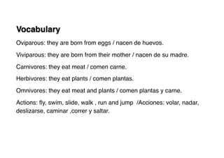 Vocabulary
Oviparous: they are born from eggs / nacen de huevos.
Viviparous: they are born from their mother / nacen de su madre.
Carnivores: they eat meat / comen carne.
Herbivores: they eat plants / comen plantas.
Omnivores: they eat meat and plants / comen plantas y carne.
Actions: ﬂy, swim, slide, walk , run and jump /Acciones: volar, nadar,
deslizarse, caminar ,correr y saltar.
 