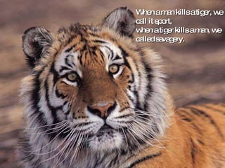 When a man kills a tiger, we call it sport,  when a tiger kills a man, we called savagery. 