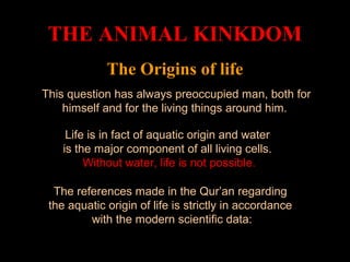 THE ANIMAL KINKDOM
             The Origins of life
This question has always preoccupied man, both for
    himself and for the living things around him.

     Life is in fact of aquatic origin and water
    is the major component of all living cells.
         Without water, life is not possible.

  The references made in the Qur’an regarding
 the aquatic origin of life is strictly in accordance
         with the modern scientific data:
 