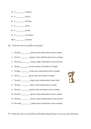 4. A ___________ of kittens.

   5. A ___________ of lions.

   6. A ___________ of horses.

   7. A ___________ of cod.

   8. A ___________ of birds.

   9. A ___________ of monkeys.

   10. A ___________ of whales.


E – Chose the correct sound for each animal.

   1. The lamb ___________ (chirps, grunts, bleats) when it sees its mother.

   2. The bull ___________ (quacks, shouts, bellows) when it sees a stranger.

   3. The horse ___________ (hisses, neighs, howls) when it sees the farmer.

   4. The pig ___________ (screams, grunts, hums) when it is hungry.

   5. The dog ___________ (crows, purrs, barks) when it sees a stranger.

   6. The cat ___________ (grunts, lows, purrs) when it is happy.

   7. The wolf ___________ (sings, howls, whistles) when it wants food.

   8. The bear ___________ (barks, croaks, growls) when it is angry.

   9. The cow ___________ (grunts, lows, purrs) when it sees a stranger

   10. The chick ___________ (grunts, chirps, bleats) when it sees its mother.

   11. The duck ___________ (shouts, quacks, bellows) when it sees its dinner.

   12. The snake ___________ (neighs, hisses, howls) when it sees a stranger.




F – Write the correct word and learn about the animals’ houses. You can use your dictionary.
 