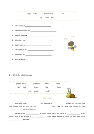 coop    stable          burrowweb                  den

                                             sty     hive     nest




    1. A fox lives in a ______________________________.

    2. A wild rabbit lives in a ______________________________.

    3. A spider lives in a ______________________________.

    4. A bee lives in a ______________________________.

    5. A pig lives in a ______________________________.

    6. A mouse lives in a ______________________________.

    7. A hen lives in a ______________________________.

    8. A horse lives in a ______________________________.




G – Write the missing words.


          young hard               gardener         leaves           slime

           food    shell            house            shy              backs

                            legs    snails           build




                                                *The Snail*

        What funny things _________________ are! They have no _________________ and yet they can travel. They
have houses, and yet they did not _________________ them. They can carry their houses on their
_________________ and yet not be tired.

        The snail is very _________________. If anyone comes near, it will hide in its _________________. If you
touch a snail, it will go into its _________________. It uses feelers instead of hands. The snail feels for its
_________________ with them.
 