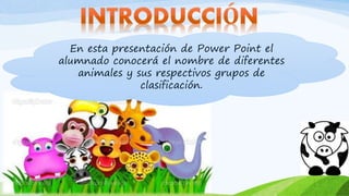 En esta presentación de Power Point el
alumnado conocerá el nombre de diferentes
animales y sus respectivos grupos de
clasificación.
 