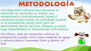 Una alternativa adicional para fomentar el
desarrollo de contenidos es realizar una
autoevaluación (individualmente) donde el
estudiante pueda realizar las actividades incluido
en la presentación power point para ser
desarrolladas dentro del aula. (siempre y cuando
haya disponibilidad de herramientas informáticas)
Por último, todo los contenidos vistos en la
presentación pueden servir como material de apoyo
y refuerzo para el alumnado fuera y dentro del
aula.
 