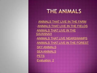 • ANIMALS THAT LIVE IN THE FARM
• ANIMALS THAT LIVE IN THE FIELDS

•ANIMALS THAT LIVE IN THE
SAVANNAH
•ANIMALS THAT LIVE NEARSWAMPS

•ANIMALS THAT LIVE IN THE FOREST

•SKY ANIMALS

•SEA ANIMALS

•PETS

•Evaluation 2
 