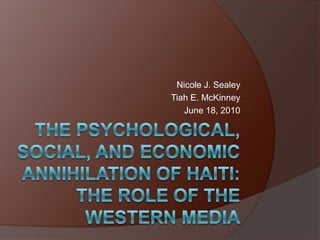 THE PSYCHOLOGICAL, SOCIAL, AND ECONOMIC ANNIHILATION OF HAITI: The role of the Western Media Nicole J. Sealey Tiah E. McKinney June 18, 2010 