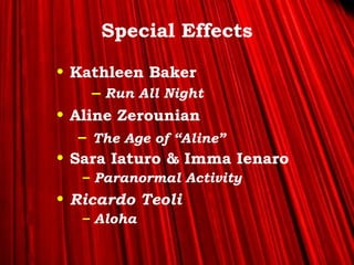 >> 0 >> 1 >> 2 >> 3 >> 4 >>
Special Effects
• Kathleen Baker
– Run All Night
• Aline Zerounian
– The Age of “Aline”
• Sara Iaturo & Imma Ienaro
– Paranormal Activity
• Ricardo Teoli
– Aloha
 