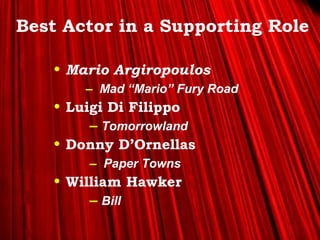 >> 0 >> 1 >> 2 >> 3 >> 4 >>
Best Actor in a Supporting Role
• Mario Argiropoulos
– Mad “Mario” Fury Road
• Luigi Di Filippo
– Tomorrowland
• Donny D’Ornellas
– Paper Towns
• William Hawker
– Bill
 