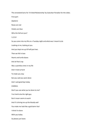 The annotated lyrics for 'A Failed Relationship' by Suburban Paradise for the video.
First part-
(Spoken)
Roses are red
Violets are blue
Who the hell are you?
1,2,3,4
So you came into my life on a Tuesday night and what was I meant to do
Looking at me, looking at you
And you kept me up till half past two.
Then we fell in love
Hearts and turtle doves
And all that crap
Was a pointless time in my life
And I tried so hard
To make you stay
But you said you were done
And I said good bye today
CHORUS-
Don’t you see what you’ve done to me?
I’ve tried to be the right guy
But it never seems to work
And it’s driving me up the bloody wall
You make me look like a god damn fool
I think I’m done
With you today
So please just leave.
 