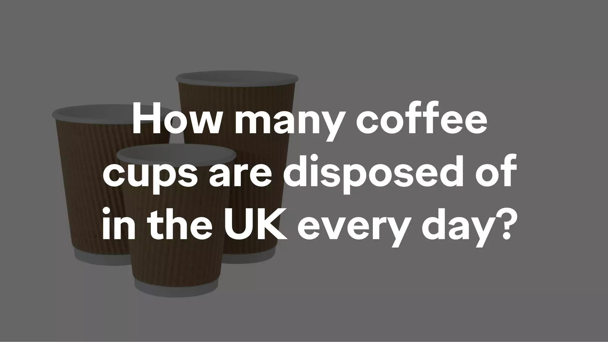 How many coffee
cups are disposed of
in the UK every day?
 